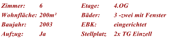 Zimmer: 6 Etage: 4.OG Wohnflche: 200m Bder: 3 -zwei mit Fenster Baujahr: 2003 EBK: eingerichtet Aufzug: Ja Stellplatz 2x TG Einzell