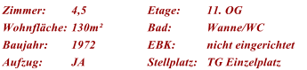 Zimmer: 4,5 Etage: 11. OG Wohnflche: 130m Bad: Wanne/WC Baujahr: 1972 EBK: nicht eingerichtet Aufzug: JA Stellplatz: TG Einzelplatz